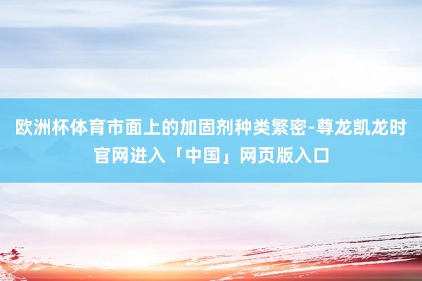 欧洲杯体育市面上的加固剂种类繁密-尊龙凯龙时官网进入「中国」网页版入口