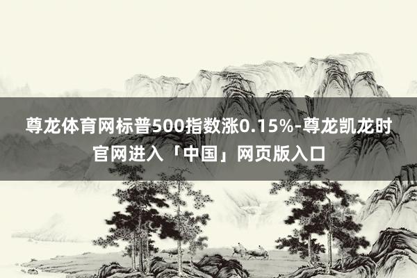 尊龙体育网标普500指数涨0.15%-尊龙凯龙时官网进入「中国」网页版入口