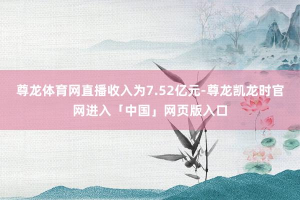 尊龙体育网直播收入为7.52亿元-尊龙凯龙时官网进入「中国」网页版入口