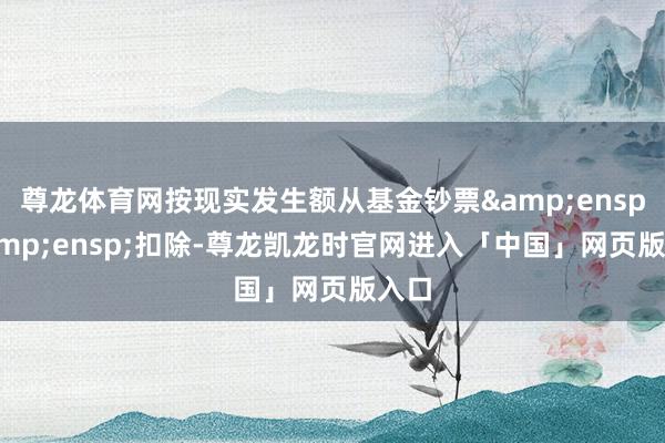 尊龙体育网按现实发生额从基金钞票  扣除-尊龙凯龙时官网进入「中国」网页版入口