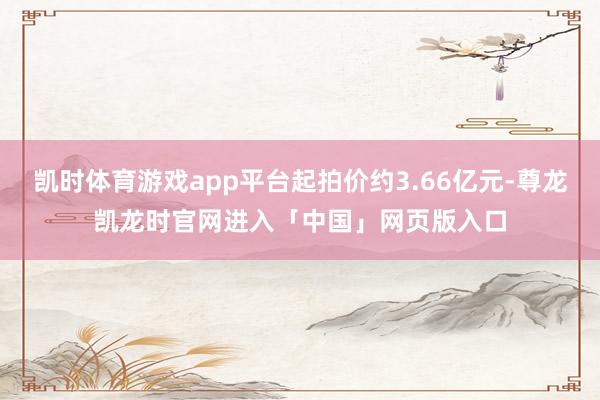 凯时体育游戏app平台起拍价约3.66亿元-尊龙凯龙时官网进入「中国」网页版入口