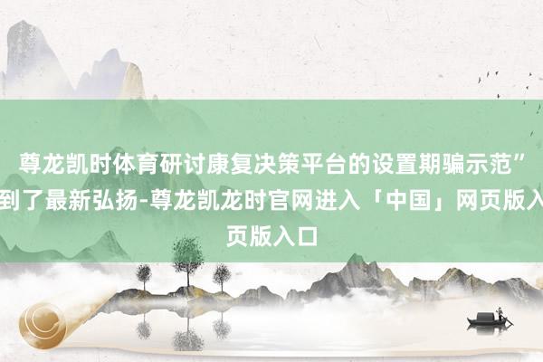尊龙凯时体育研讨康复决策平台的设置期骗示范”得到了最新弘扬-尊龙凯龙时官网进入「中国」网页版入口
