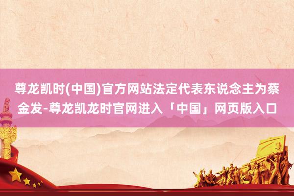尊龙凯时(中国)官方网站法定代表东说念主为蔡金发-尊龙凯龙时官网进入「中国」网页版入口