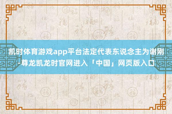 凯时体育游戏app平台法定代表东说念主为谢刚-尊龙凯龙时官网进入「中国」网页版入口