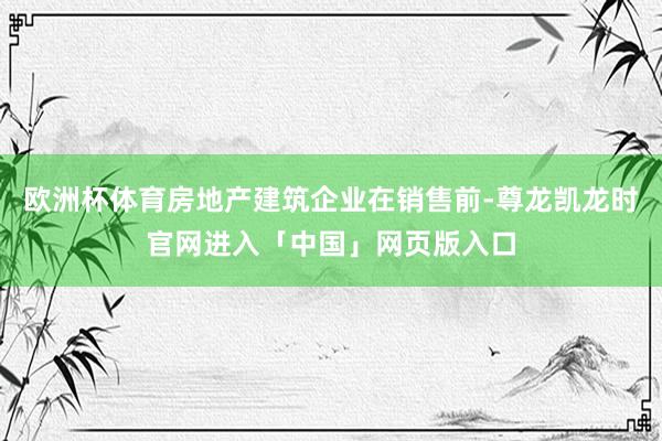 欧洲杯体育房地产建筑企业在销售前-尊龙凯龙时官网进入「中国」网页版入口