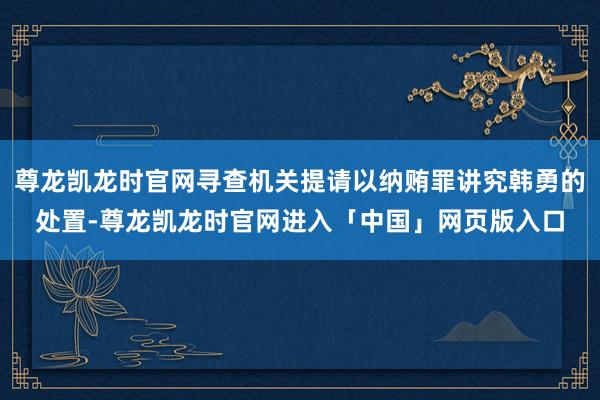 尊龙凯龙时官网寻查机关提请以纳贿罪讲究韩勇的处置-尊龙凯龙时官网进入「中国」网页版入口