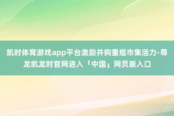 凯时体育游戏app平台激励并购重组市集活力-尊龙凯龙时官网进入「中国」网页版入口