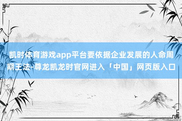 凯时体育游戏app平台要依据企业发展的人命周期王法-尊龙凯龙时官网进入「中国」网页版入口