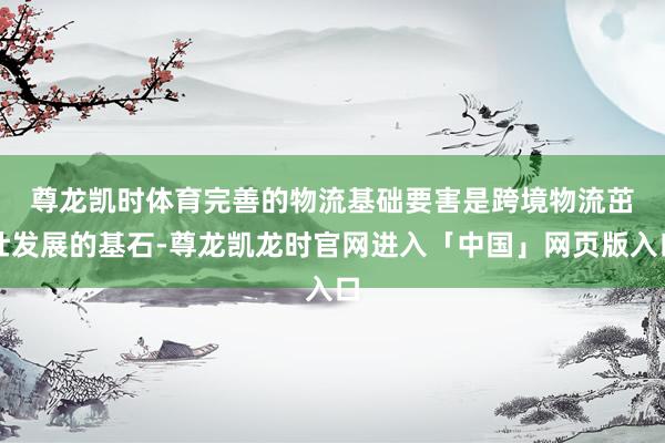 尊龙凯时体育　　完善的物流基础要害是跨境物流茁壮发展的基石-尊龙凯龙时官网进入「中国」网页版入口