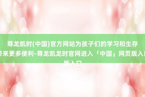 尊龙凯时(中国)官方网站为孩子们的学习和生存带来更多便利-尊龙凯龙时官网进入「中国」网页版入口