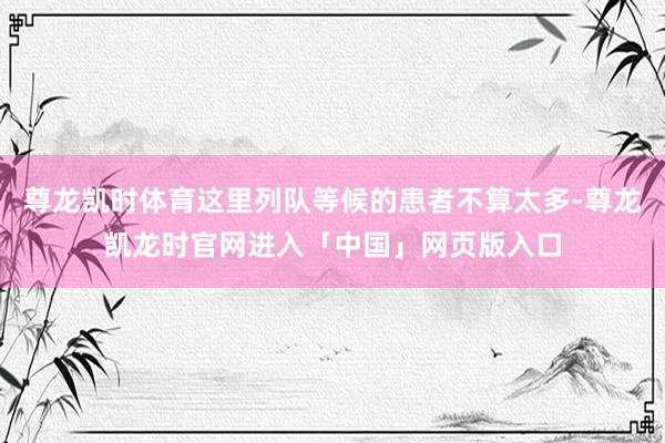 尊龙凯时体育这里列队等候的患者不算太多-尊龙凯龙时官网进入「中国」网页版入口