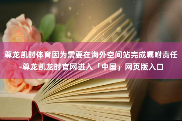 尊龙凯时体育因为需要在海外空间站完成嘱咐责任-尊龙凯龙时官网进入「中国」网页版入口