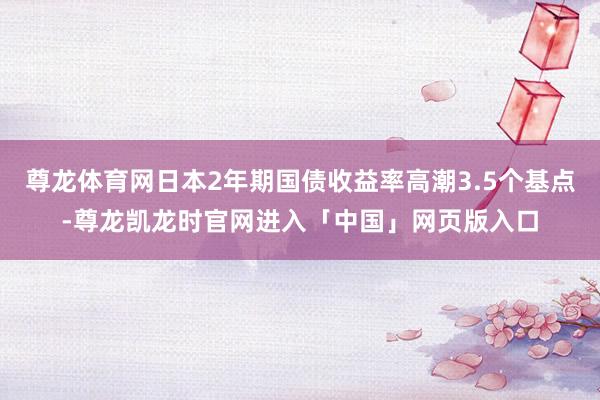 尊龙体育网日本2年期国债收益率高潮3.5个基点-尊龙凯龙时官网进入「中国」网页版入口
