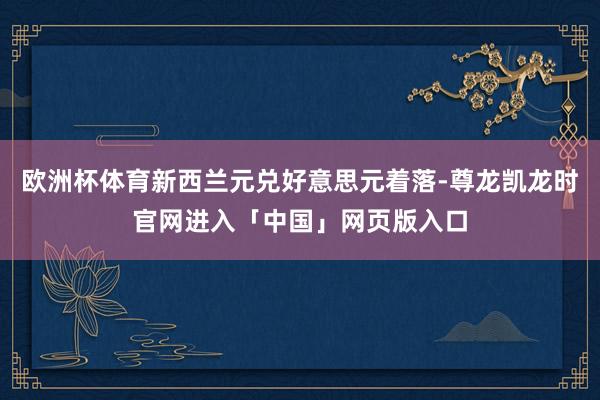 欧洲杯体育新西兰元兑好意思元着落-尊龙凯龙时官网进入「中国」网页版入口