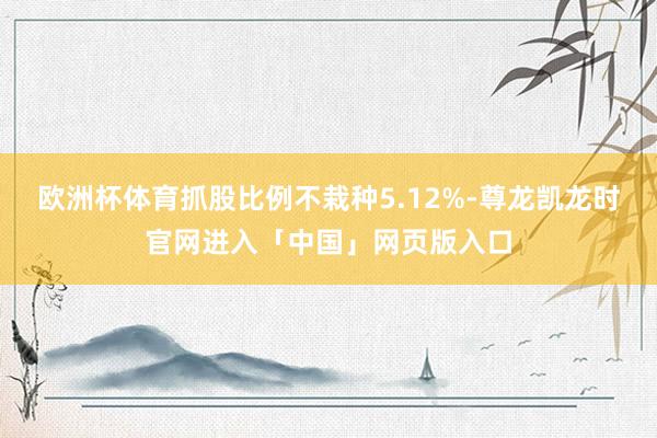欧洲杯体育抓股比例不栽种5.12%-尊龙凯龙时官网进入「中国」网页版入口