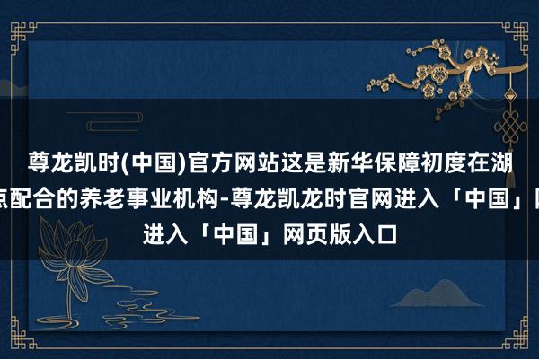 尊龙凯时(中国)官方网站这是新华保障初度在湖南推出定点配合的养老事业机构-尊龙凯龙时官网进入「中国」网页版入口