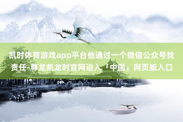 凯时体育游戏app平台他通过一个微信公众号找责任-尊龙凯龙时官网进入「中国」网页版入口
