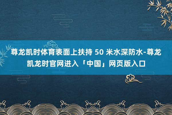 尊龙凯时体育表面上扶持 50 米水深防水-尊龙凯龙时官网进入「中国」网页版入口