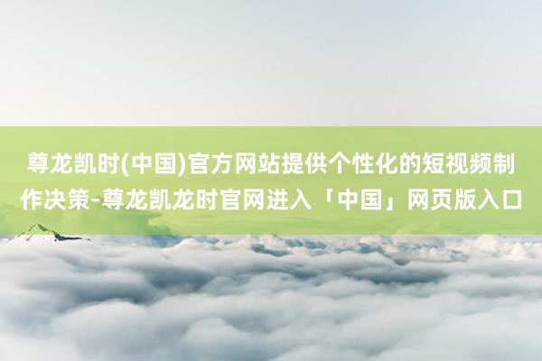 尊龙凯时(中国)官方网站提供个性化的短视频制作决策-尊龙凯龙时官网进入「中国」网页版入口