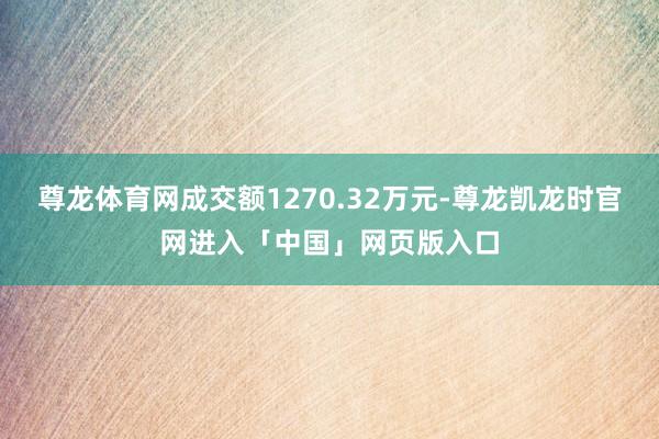 尊龙体育网成交额1270.32万元-尊龙凯龙时官网进入「中国」网页版入口