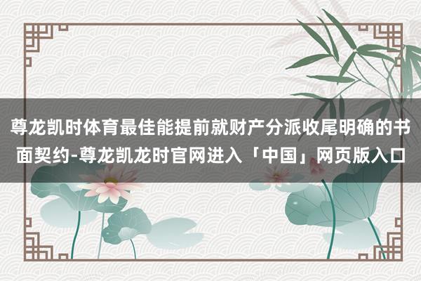 尊龙凯时体育最佳能提前就财产分派收尾明确的书面契约-尊龙凯龙时官网进入「中国」网页版入口