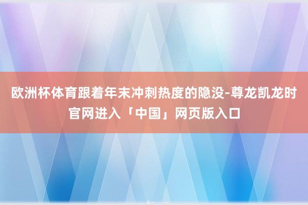欧洲杯体育跟着年末冲刺热度的隐没-尊龙凯龙时官网进入「中国」网页版入口