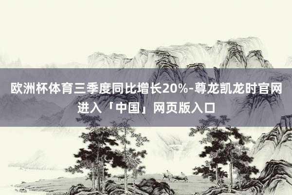欧洲杯体育三季度同比增长20%-尊龙凯龙时官网进入「中国」网页版入口