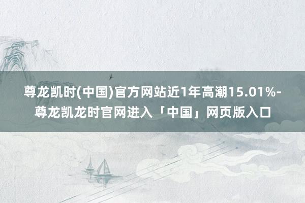 尊龙凯时(中国)官方网站近1年高潮15.01%-尊龙凯龙时官网进入「中国」网页版入口