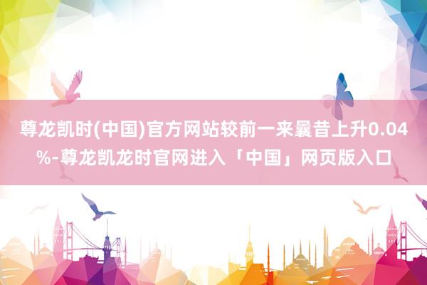 尊龙凯时(中国)官方网站较前一来曩昔上升0.04%-尊龙凯龙时官网进入「中国」网页版入口