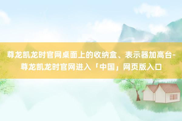 尊龙凯龙时官网桌面上的收纳盒、表示器加高台-尊龙凯龙时官网进入「中国」网页版入口