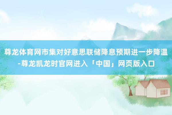 尊龙体育网市集对好意思联储降息预期进一步降温-尊龙凯龙时官网进入「中国」网页版入口