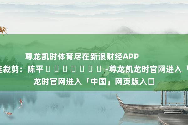 尊龙凯时体育尽在新浪财经APP            						株连裁剪：陈平 							-尊龙凯龙时官网进入「中国」网页版入口
