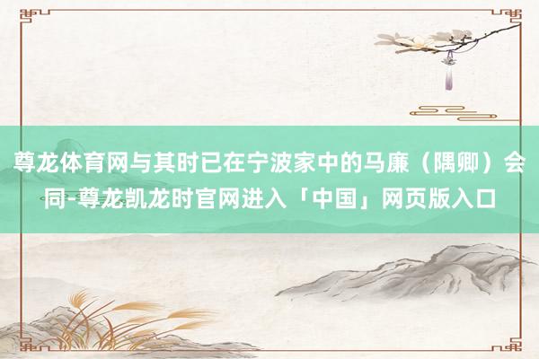 尊龙体育网与其时已在宁波家中的马廉（隅卿）会同-尊龙凯龙时官网进入「中国」网页版入口