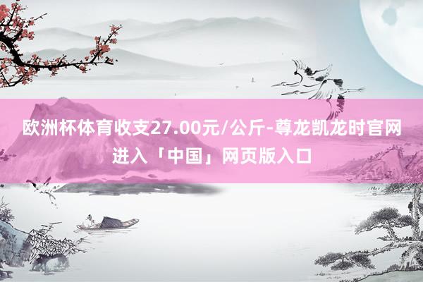欧洲杯体育收支27.00元/公斤-尊龙凯龙时官网进入「中国」网页版入口