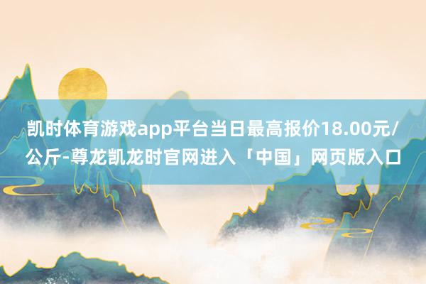 凯时体育游戏app平台当日最高报价18.00元/公斤-尊龙凯龙时官网进入「中国」网页版入口