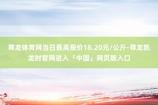 尊龙体育网当日最高报价18.20元/公斤-尊龙凯龙时官网进入「中国」网页版入口