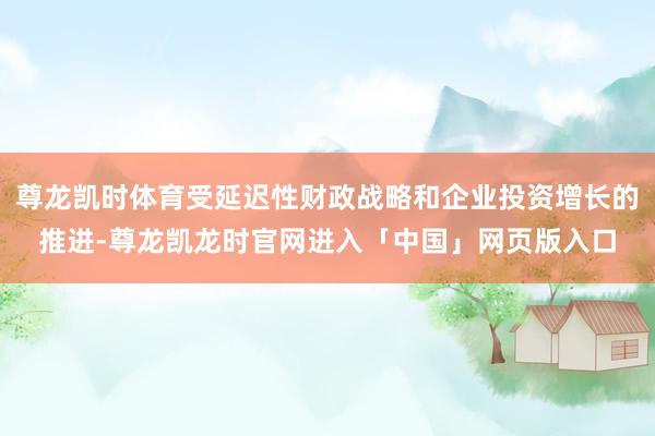 尊龙凯时体育受延迟性财政战略和企业投资增长的推进-尊龙凯龙时官网进入「中国」网页版入口