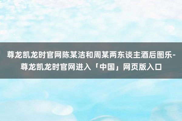 尊龙凯龙时官网陈某洁和周某两东谈主酒后图乐-尊龙凯龙时官网进入「中国」网页版入口