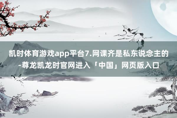 凯时体育游戏app平台7.网课齐是私东说念主的-尊龙凯龙时官网进入「中国」网页版入口