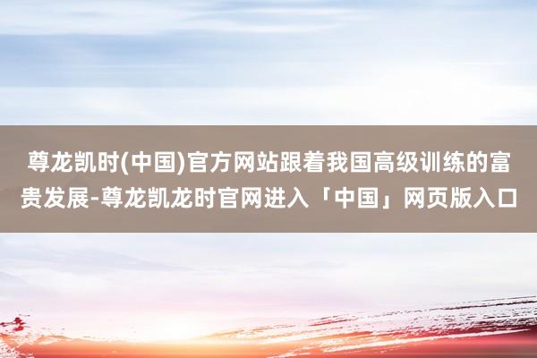 尊龙凯时(中国)官方网站跟着我国高级训练的富贵发展-尊龙凯龙时官网进入「中国」网页版入口