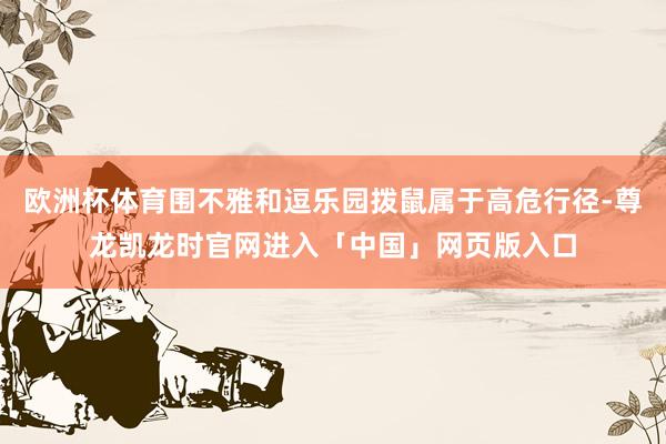 欧洲杯体育围不雅和逗乐园拨鼠属于高危行径-尊龙凯龙时官网进入「中国」网页版入口