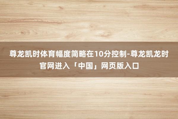 尊龙凯时体育幅度简略在10分控制-尊龙凯龙时官网进入「中国」网页版入口