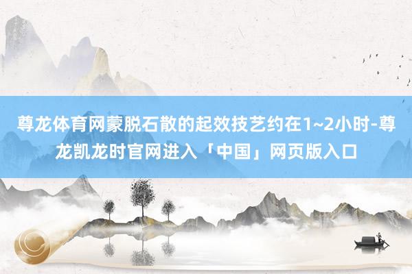 尊龙体育网蒙脱石散的起效技艺约在1~2小时-尊龙凯龙时官网进入「中国」网页版入口