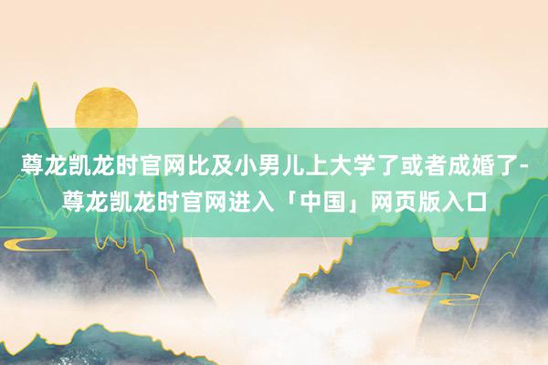 尊龙凯龙时官网比及小男儿上大学了或者成婚了-尊龙凯龙时官网进入「中国」网页版入口