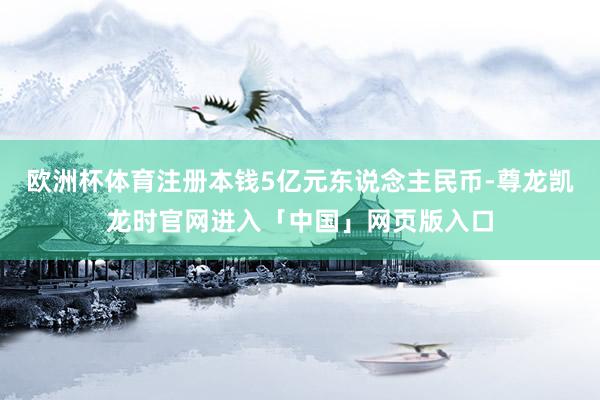 欧洲杯体育注册本钱5亿元东说念主民币-尊龙凯龙时官网进入「中国」网页版入口