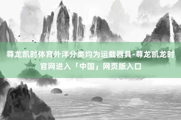 尊龙凯时体育外洋分类均为运载器具-尊龙凯龙时官网进入「中国」网页版入口
