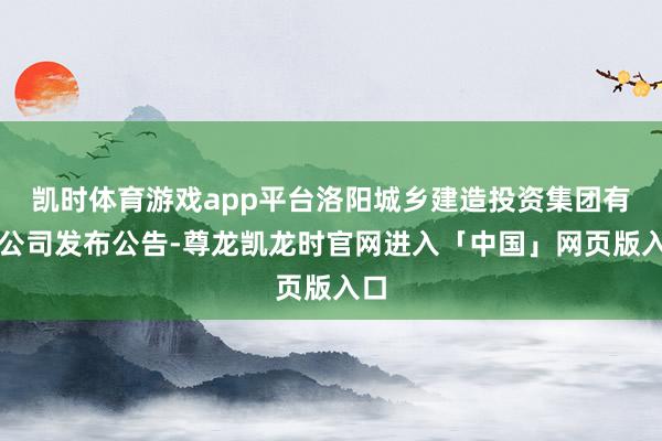 凯时体育游戏app平台洛阳城乡建造投资集团有限公司发布公告-尊龙凯龙时官网进入「中国」网页版入口