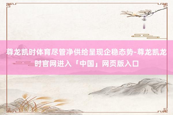 尊龙凯时体育尽管净供给呈现企稳态势-尊龙凯龙时官网进入「中国」网页版入口