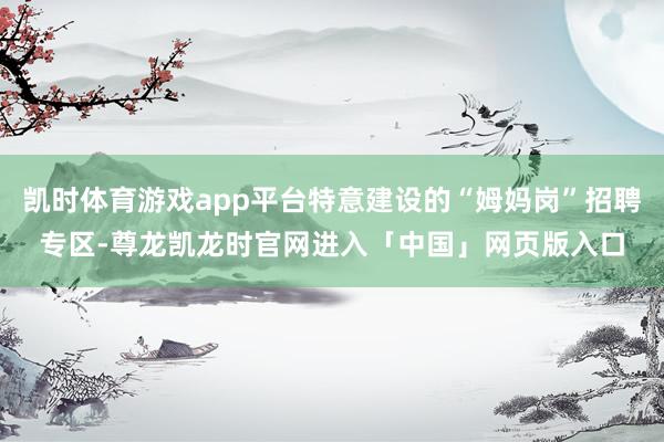 凯时体育游戏app平台特意建设的“姆妈岗”招聘专区-尊龙凯龙时官网进入「中国」网页版入口