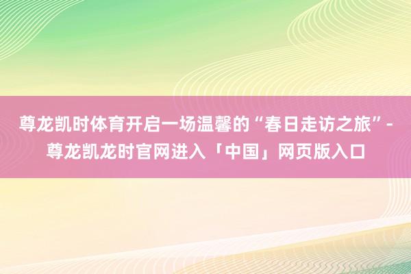 尊龙凯时体育开启一场温馨的“春日走访之旅”-尊龙凯龙时官网进入「中国」网页版入口
